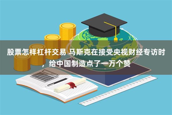 股票怎样杠杆交易 马斯克在接受央视财经专访时，给中国制造点了一万个赞