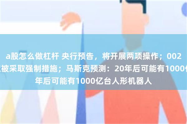 a股怎么做杠杆 央行预告，将开展两项操作；002840，副总经理被采取强制措施；马斯克预测：20年后可能有1000亿台人形机器人