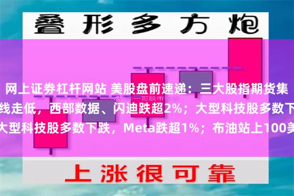 网上证劵杠杆网站 美股盘前速递:三大股指期货集体下跌;存储芯片股全线走低,西部数据、闪迪跌超2%;大型科技股多数下跌,Meta跌超1%;布油站上100美元/桶