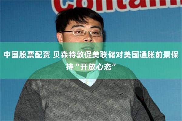 中国股票配资 贝森特敦促美联储对美国通胀前景保持“开放心态”