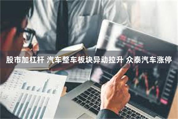 股市加杠杆 汽车整车板块异动拉升 众泰汽车涨停
