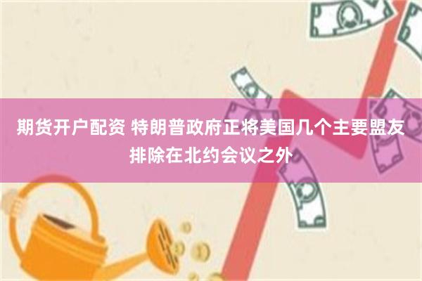 期货开户配资 特朗普政府正将美国几个主要盟友排除在北约会议之外