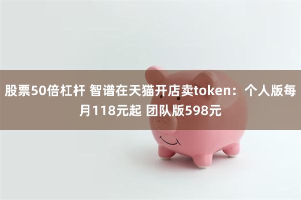 股票50倍杠杆 智谱在天猫开店卖token：个人版每月118元起 团队版598元