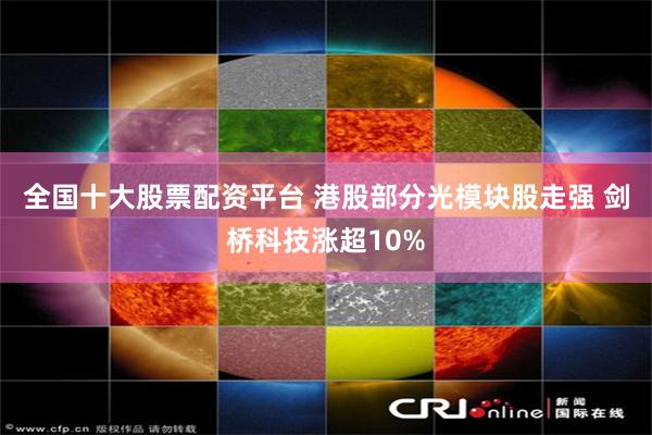 全国十大股票配资平台 港股部分光模块股走强 剑桥科技涨超10%