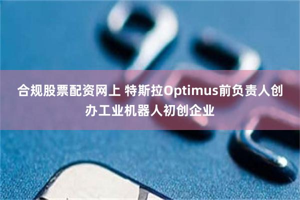 合规股票配资网上 特斯拉Optimus前负责人创办工业机器人初创企业