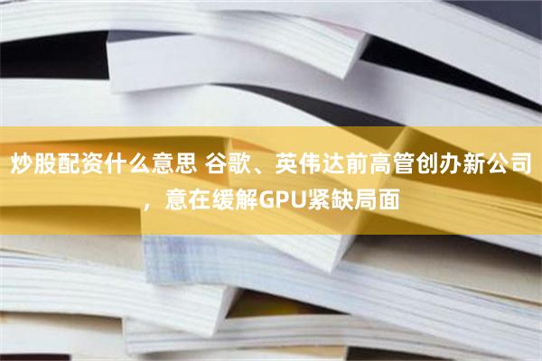 炒股配资什么意思 谷歌、英伟达前高管创办新公司,意在缓解GPU紧缺局面