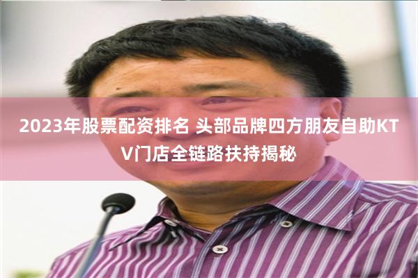 2023年股票配资排名 头部品牌四方朋友自助KTV门店全链路扶持揭秘