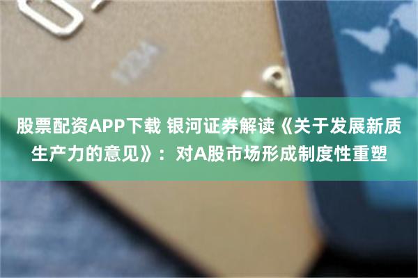 股票配资APP下载 银河证券解读《关于发展新质生产力的意见》：对A股市场形成制度性重塑