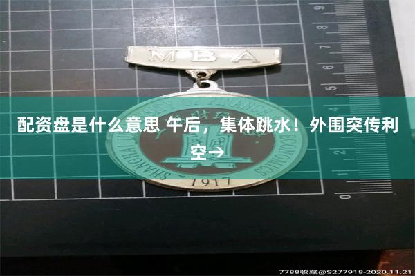 配资盘是什么意思 午后，集体跳水！外围突传利空→