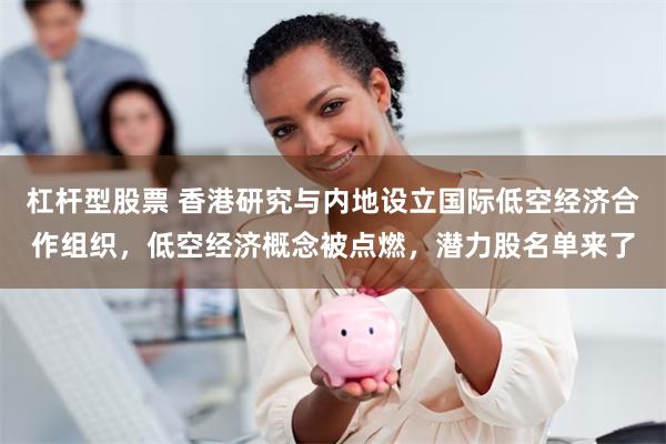 杠杆型股票 香港研究与内地设立国际低空经济合作组织，低空经济概念被点燃，潜力股名单来了
