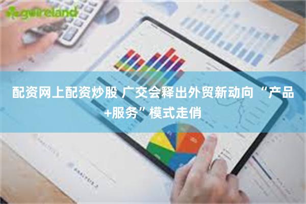 配资网上配资炒股 广交会释出外贸新动向 “产品+服务”模式走俏