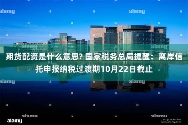 期货配资是什么意思? 国家税务总局提醒：离岸信托申报纳税过渡期10月22日截止
