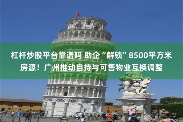 杠杆炒股平台靠谱吗 助企“解锁”8500平方米房源！广州推动自持与可售物业互换调整