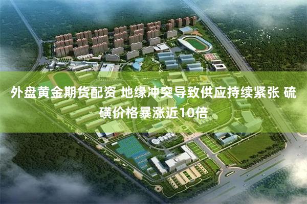 外盘黄金期货配资 地缘冲突导致供应持续紧张 硫磺价格暴涨近10倍