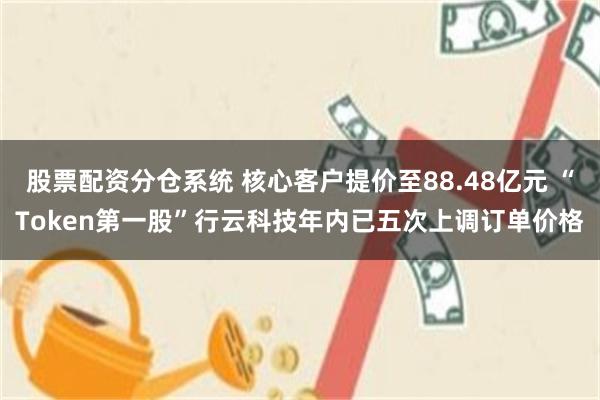 股票配资分仓系统 核心客户提价至88.48亿元 “Token第一股”行云科技年内已五次上调订单价格