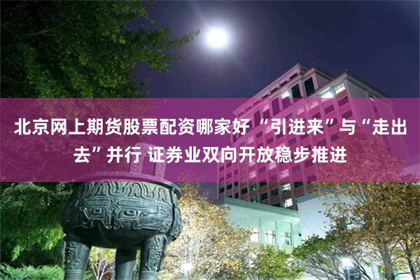 北京网上期货股票配资哪家好 “引进来”与“走出去”并行 证券业双向开放稳步推进